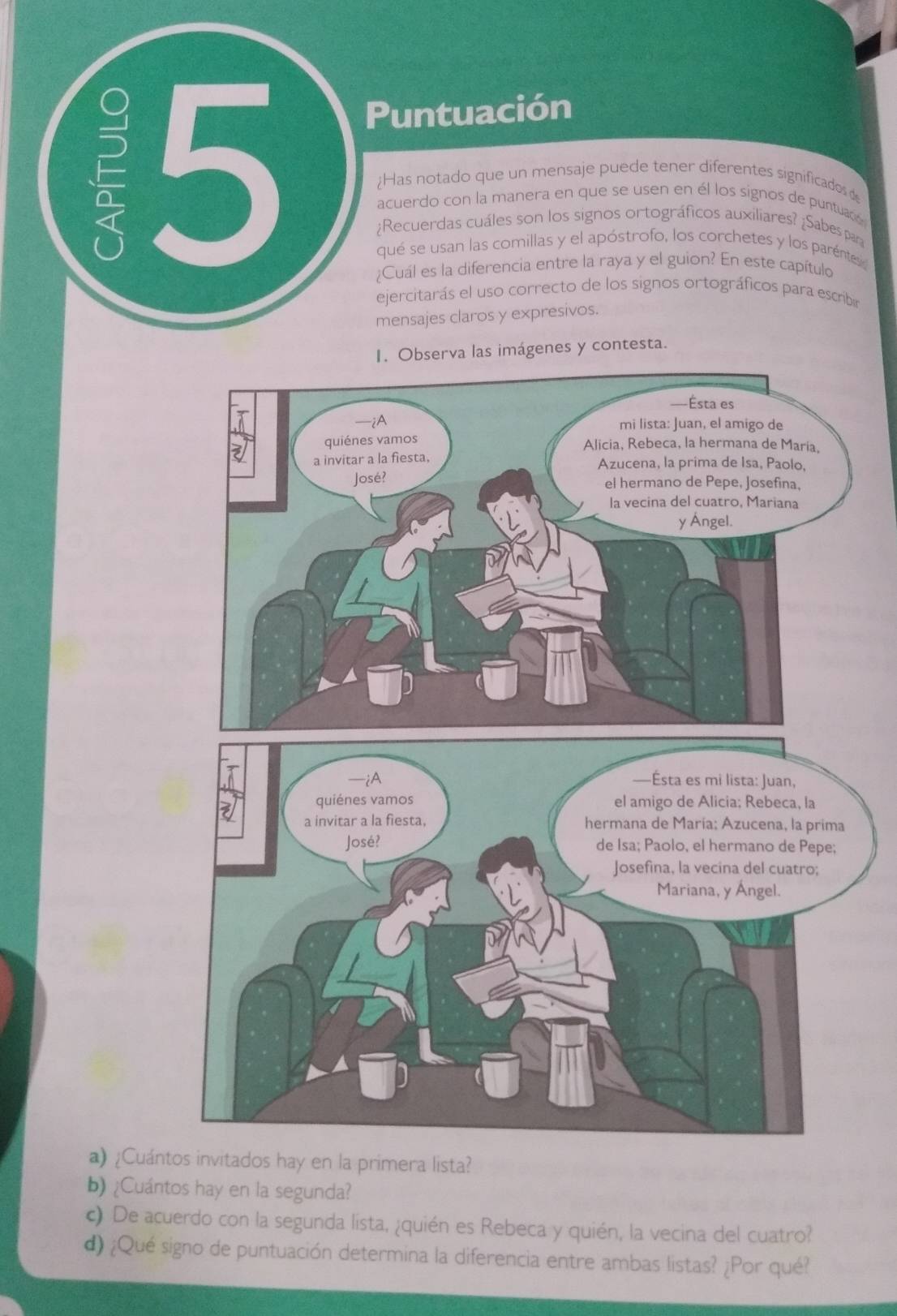 Puntuación 
15 Has notado que un mensaje puede tener diferentes significados 
acuerdo con la manera en que se usen en él los signos de puntuadó 
¿Recuerdas cuáles son los signos ortográficos auxiliares? ¿Sabes par 
qué se usan las comillas y el apóstrofo, los corchetes y los paréntes 
¿Cuál es la diferencia entre la raya y el guion? En este capítulo 
ejercitarás el uso correcto de los signos ortográficos para escribir 
mensajes claros y expresivos. 
I. Observa las imágenes y contesta. 
a) ¿Cuántos invitados hay en la primera lista? 
b) ¿Cuántos hay en la segunda? 
c) De acuerdo con la segunda lista, ¿quién es Rebeca y quién, la vecina del cuatro? 
d) ¿Qué signo de puntuación determina la diferencia entre ambas listas? ¿Por qué?