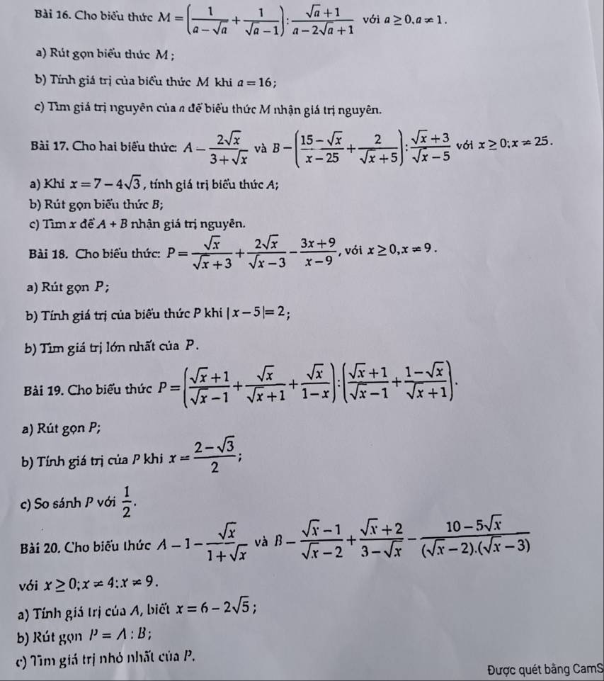 Cho biểu thức M=( 1/a-sqrt(a) + 1/sqrt(a)-1 ): (sqrt(a)+1)/a-2sqrt(a)+1  với a≥ 0.a!= 1.
a) Rút gọn biểu thức M ;
b) Tính giá trị của biểu thức Mỹ khi a=16 :
c) Tìm giá trị nguyên của a để biểu thức M nhận giá trị nguyên.
Bài 17. Cho hai biểu thức: A- 2sqrt(x)/3+sqrt(x)  và B-( (15-sqrt(x))/x-25 + 2/sqrt(x)+5 ): (sqrt(x)+3)/sqrt(x)-5  với x≥ 0;x!= 25.
a) Khi x=7-4sqrt(3) , tính giá trị biểu thức A;
b) Rút gọn biểu thức B;
c) Tìm x để A+B nhận giá trị nguyên.
Bài 18. Cho biểu thức: P= sqrt(x)/sqrt(x)+3 + 2sqrt(x)/sqrt(x)-3 - (3x+9)/x-9  , với x≥ 0,x!= 9.
a) Rút gọn P ;
b) Tính giá trị của biểu thức P khi |x-5|=2;
b) Tìm giá trị lớn nhất của P.
Bài 19. Cho biểu thức P=( (sqrt(x)+1)/sqrt(x)-1 + sqrt(x)/sqrt(x)+1 + sqrt(x)/1-x ):( (sqrt(x)+1)/sqrt(x)-1 + (1-sqrt(x))/sqrt(x)+1 ).
a) Rút gọn P;
b) Tính giá trị của P khi x= (2-sqrt(3))/2 ;
c) So sánh P với  1/2 .
Bài 20. Cho biểu thức A-1- sqrt(x)/1+sqrt(x)  và B- (sqrt(x)-1)/sqrt(x)-2 + (sqrt(x)+2)/3-sqrt(x) - (10-5sqrt(x))/(sqrt(x)-2).(sqrt(x)-3) 
với x≥ 0;x!= 4:x!= 9.
a) Tính giá trị của A, biết x=6-2sqrt(5);
b) Rút gọn P=A:B;
c) Tìm giá trị nhỏ nhất ciiaP.
Được quét bằng CamS