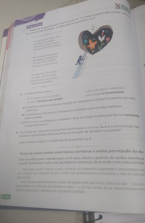 Releia as seguintes estrofes do poema ''O tempo passa? Não passa', de  
Exercícios
Drummond de Andrade, e respondestões 1 e 2
La dentro, perdura a graça O tempo passa? Não passa - - - - -=  --= = = = = --
do amor, florizdo em canção no abiamo do coração
|.. J
Não há tempo consumido
de amor e tempo de amar. O tempo é todo vestido nem tempo a economizar.
E nosso amor, que brotou 1 ]
o ápelo da eternidade pois só quem ama escutou do tempo, não tem idade,
o ---- -
1 Considere estes versos.
# Lá dentro, perdura a graça Não há tempo consumido
do amor florindo em canção. nem tempo a economizar.
a) Classifique sintaticamente as orações em destaque e indique as palavras que elas
modificam.
b) Transforme os trechos em destaque em orações subordinadas adjetivas
desenvolvidas
c) Discuta com os colegas e o professor: Qual é a função sintática do termo consumido
no segundo trecho?
2. Com base nas respostas às questões da atividade 1, conclua: Qual é a contribuição das
rações subordinadas adjetivas para a construção de sentidos no poema?
Leia o texto a seguir e responda às questões 3 a 5.
Ficar de mãos dadas sincroniza cérebros e reduz percepção da do
Dar as mãos para alguém que você ama altera o padrão de ondas cerebrais
e pode funcionar como um analgésico natural, de acordo com novo estudo
Para tomar vacina. Durante o parto. Antes de um diagnóstico importante. O ser humano é um
cho esquisito: em situações de dor e medo, nós instintivamente procuramos a mão de uma pes
para apertar.
Já na barriga desenvolvemos o reflexo de agarrar tudo que toca a palma da mão — por isso,
meos podem ser vistos de mãos dadas no útero -- e, na vida adulta, dar as mãos permanece pro
damente associado à sensação de segurança e conforto.
104