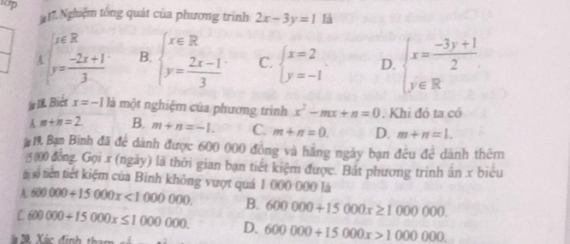 sop là
# 17. Nghiệm tổng quát của phương trình 2x-3y=1
beginarrayl x∈ R y= (-2x+1)/3 endarray. B. beginarrayl x∈ R y= (2x-1)/3 endarray. C. beginarrayl x=2 y=-1endarray.
D. beginarrayl x= (-3y+1)/2  y∈ Rendarray.
fIR. Biét x=-1 là một nghiệm của phương trình x^2-mx+n=0. Khi đó ta có
A m+n=2. B. m+n=-1. C. m+n=0. D. m+n=1. 
# 19 Bạn Binh đã để dành được 600 000 đồng và hãng ngày bạn đều đề dành thêm
5000 đồng. Gọi x (ngày) là thời gian bạn tiết kiệm được. Bắt phương trình ấn x biểu
từsố tiên tiết kiệm của Binh không vượt quá 1 000 000 là
600000+15000x<1000000</tex>.
B. 600000+15000x≥ 1000000.
C. 6 x)000+15000x≤ 1000000.
D. 600000+15000x>1000000. 
Xà 20 Xác định tham