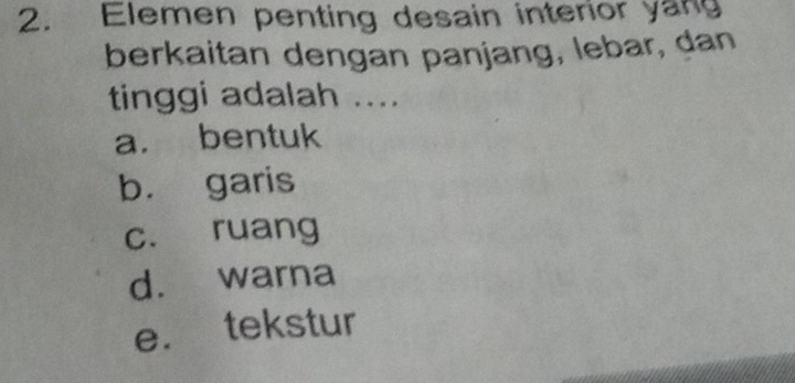 Elemen penting desain interior yang
berkaitan dengan panjang, lebar, dan
tinggi adalah ....
a. bentuk
b. garis
c. ruang
d. warna
e. tekstur