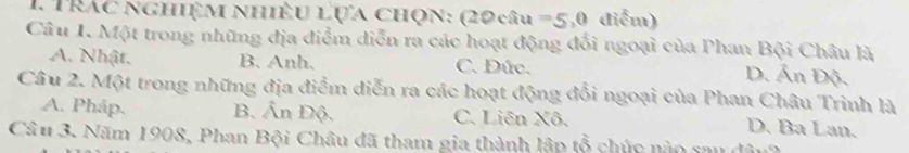 Trác nghiệM nhiÊu Lựa chọn: (20 câu =5,0 điểm)
Câu 1. Một trong những địa điểm diễn ra các hoạt động đối ngoại của Phan Bội Châu là
A. Nhật. B. Anh. C. Đức.
D. Ấn Độ.
Câu 2. Một trong những địa điểm diễn ra các hoạt động đổi ngoại của Phan Châu Trinh là
A. Pháp. B. Ấn Độ. C. Liên Xô.
D. Ba Lan.
Câu 3. Năm 1908, Phan Bội Châu đã tham gia thành lập tổ chức nào sau đâu2