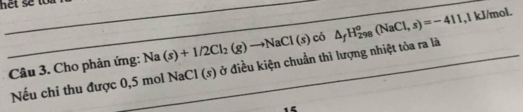 het se toa . 
__
Na(s)+1/2Cl_2(g)to NaCl(s) có △ _fH_(298)^o(NaCl,s)=-411 , 1 kJ/mol. 
Câu 3. Cho phản ứng: Nếu chỉ thu được 0,5 mol NaCl (s) ở điều kiện chuẩn thì lượng nhiệt tỏa ra là
15