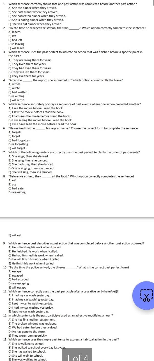 Which sentence correctly shows that one past action was completed before another past action?
A) She ate dinner when they arrived.
B) She eats dinner when they arrived.
C) She had eaten dinner when they arrived
D) She is eating dinner when they arrived.
E) She will eat dinner when they arrived.
2. "By the time he reached the station, the train ." Which option correctly completes the sentence?
A) leaves
B) left
C) had left
D) is leaving
E) will leave
3. Which sentence uses the past perfect to indicate an action that was finished before a specific point in
the past?
A) They are living there for years.
B) They lived there for years.
C) They had lived there for years.
D) They will live there for years.
E) They live there for years.
4. "After she the report, she submitted it." Which option correctly fills the blank?
A) writes
B) wrote
C) had written
D) is writing
E) will write
5. Which sentence accurately portrays a sequence of past events where one action preceded another?
A) I see the movie before I read the book.
B) I saw the movie before I read the book.
C) I had seen the movie before I read the book.
D) I am seeing the movie before I read the book.
E) I will have seen the movie before I read the book.
6. “He realized that he_ his keys at home." Choose the correct form to complete the sentence.
A) forgets
B) forgot
C) had forgotten
D) is forgetting
E) will forget
7. Which of the following sentences correctly uses the past perfect to clarify the order of past events?
A) She sings, then she danced.
B) She sang, then she danced.
C) She had sung, then she danced.
D) She is singing, then she danced.
E) She will sing, then she danced.
8. "Before we arrived, they all the food." Which option correctly completes the sentence?
A) eat
B) ate
C) had eaten
D) are eating
E) will eat
A) He is finishing his work when I called.
B) He finished his work when I called.
C) He had finished his work when I called.
D) He will finish his work when I called.
E) He finish his work when I called.
10. "By the time the police arrived, the thieves_ " What is the correct past perfect form?
A) escape
B) escaped
C) had escaped
D) are escaping
E) will escape
11. Which sentence correctly uses the past participle after a causative verb (have/get)?
A) I had my car wash yesterday.
B) I had my car washing yesterday.
C) I got my car to wash yesterday.
D) I had my car washed yesterday.
E) I got my car wash yesterday.
12. In which sentence is the past participle used as an adjective modifying a noun?
A) She has finished her assignment.
B) The broken window was replaced.
C) We had eaten before they arrived.
D) He has gone to the store.
E) They were running quickly.
13. Which sentence uses the simple past tense to express a habitual action in the past?
A) She is walking to school.
B) She walked to school every day last year
C) She has walked to school.
D) She will walk to school.
E) She was walking to school. 1 of 4
