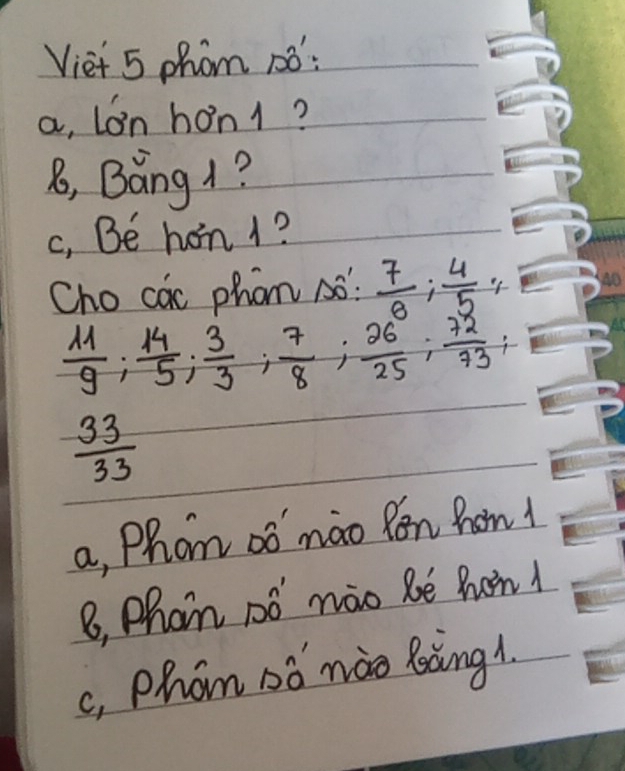 Viet 5 phom 1o:
a, Lon hon1?
8, Báng 1?
c, Be hon 1?
Cho cac phon Aó  7/8 ;  4/-5 ;
 11/9 ;  14/5 ;  3/3 ;  7/8 ;  26/25 ;  72/73 ;
 33/33 
a, Phom oó máo Ron hom1
B, Phan nó náo be hon
c, Phom oó mào làng1.