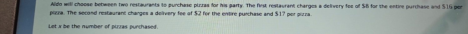 Aldo will choose between two restaurants to purchase pizzas for his party. The first restaurant charges a delivery fee of $8 for the entire purchase and $16 per 
pizza. The second restaurant charges a delivery fee of $2 for the entire purchase and $17 per pizza. 
Let x be the number of pizzas purchased.