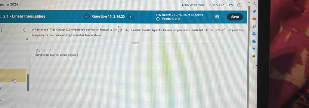 mmer 2024 Terin Wilkerson 06/14/24 12:05 PM 
: 2.1 - Linear Inequalities Question 15, 2.14.20 HW Score: 77.78%, 35 of 45 points Save 
Points: 0 of 2 
A Fahrenheit (F)-to-Celsius (C) temperature conversion formula is C= 5/9 (F-32). A certain metal is liquid for Celsius temperatures C such that 930°≤ C<2459° Complete the 
inequality for the corresponding Fahrenheit temperatures
≤ F
(Round to the nearest whole degree.)