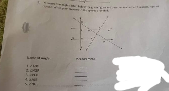 Measure the angles listed below the given figure and determine whether it is acute, right or 
obtuse. Write your answers in the spaces provided. 
Name of Angle Measurement 
1. ∠ ABC
_ 
2. ∠ NGP
_ 
3. ∠ PCD
_ 
4. ∠ AJK
_ 
5. ∠ NGF
_