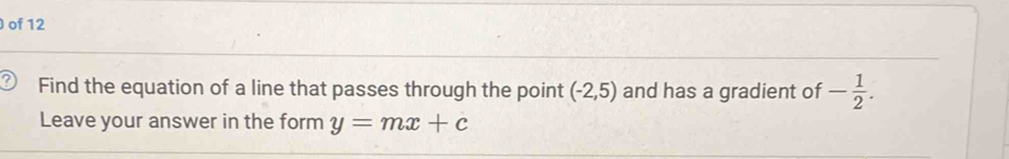 of 12 
Find the equation of a line that passes through the point (-2,5) and has a gradient of - 1/2 . 
Leave your answer in the form y=mx+c