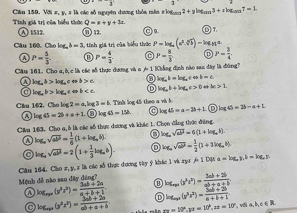 x=-frac 3
3
Câu 159. Với x, y, z là các số nguyên dương thỏa mãn xlog _15122+ylog _15123+zlog _15127=1.
Tính giá trị của biểu thức Q=x+y+3z.
A)1512. B) 12. C) 9. D) 7.
Câu 160. Cho log _ab=3 , tính giá trị của biểu thức P=log _a(a^3· sqrt[3](b))-log _sqrt[4](b)a.
A P= 5/3 .
B P= 4/3 .
C P= 8/3 .
D P= 3/4 .
Câu 161. Cho a, b,c là các số thực dương và a != 1 Khẳng định nào sau đây là đúng?
A log _ab>log _acLeftrightarrow b>c.
B log _ab=log _acLeftrightarrow b=c.
C log _ab>log _acLeftrightarrow b
D log _ab+log _ac>0Leftrightarrow bc>1.
Câu 162. Cho log 2=a,log 3=b. Tính log 45 theo a và b.
A log 45=2b+a+1. B log 45=15b. C log 45=a-2b+1 D log 45=2b-a+1.
Câu 163. Cho a, b là các số thực dương và khác 1. Chọn đẳng thức đúng.
A log _asqrt(ab^3)= 1/6 (1+log _ab).
B log _asqrt(ab^3)=6(1+log _ab).
log _asqrt(ab^3)=2(1+ 1/3 log _ab).
D log _asqrt(ab^3)= 1/2 (1+3log _ab).
Câu 164. Cho x,y,z là các số thực dương tùy ý khác 1 và xy z=1 Đặt a=log _xy,b=log _zy.
Mệnh đề nào sau dây dúng?
A log _xyz(y^3z^2)= (3ab+2a)/a+b+1 .
B log _xyz(y^3z^2)= (3ab+2b)/ab+a+b .
C log _xyz(y^3z^2)= (3ab+2a)/ab+a+b .
D log _xyz(y^3z^2)= (3ab+2b)/a+b+1 .
thỏa mãn xy=10^a,yz=10^b,zx=10^c , với a,b,c∈ R.