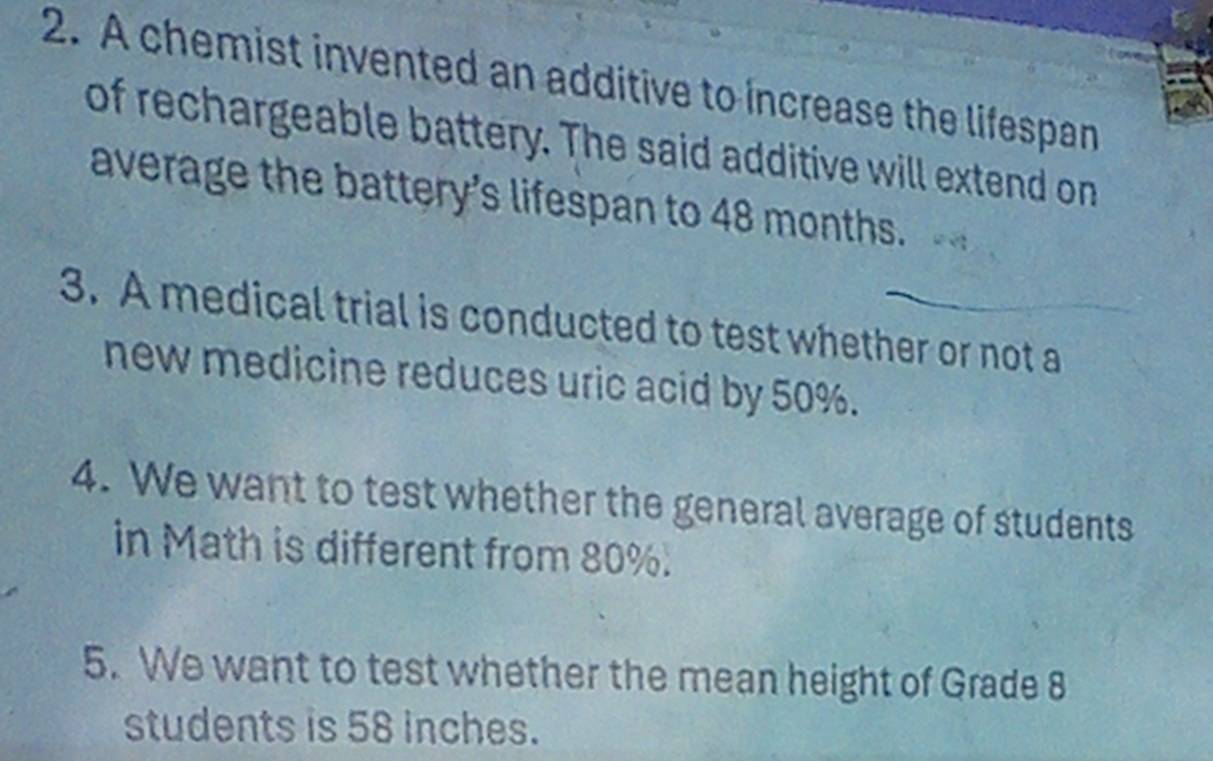 A chemist invented an additive to increase the lifespan 
of rechargeable battery. The said additive will extend on 
average the battery's lifespan to 48 months. 
3. A medical trial is conducted to test whether or not a 
new medicine reduces uric acid by 50%. 
4. We want to test whether the general average of students 
in Math is different from 80%. 
5. We want to test whether the mean height of Grade 8
students is 58 inches.