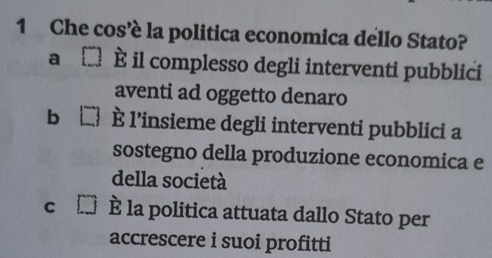 Che cos’è la politica economica dello Stato?
a È il complesso degli interventi pubblici
aventi ad oggetto denaro
b È l’insieme degli interventi pubblici a
sostegno della produzione economica e
della società
C è la politica attuata dallo Stato per
accrescere i suoi profitti