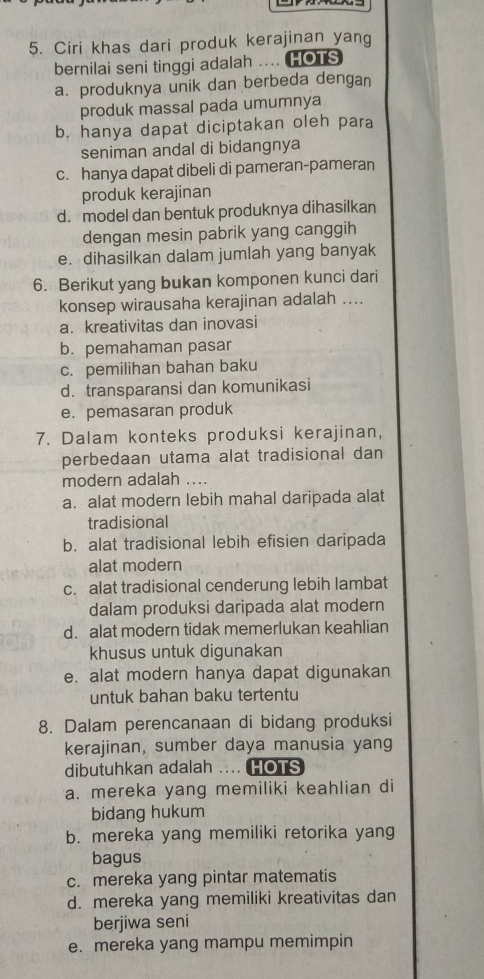 Ciri khas dari produk kerajinan yang
bernilai seni tinggi adalah .... HOTS
a. produknya unik dan berbeda dengan
produk massal pada umumnya
b. hanya dapat diciptakan oleh para
seniman andal di bidangnya
c. hanya dapat dibeli di pameran-pameran
produk kerajinan
d. model dan bentuk produknya dihasilkan
dengan mesin pabrik yang canggih
e. dihasilkan dalam jumlah yang banyak
6. Berikut yang bukan komponen kunci dari
konsep wirausaha kerajinan adalah ....
a. kreativitas dan inovasi
b. pemahaman pasar
c. pemilihan bahan baku
d. transparansi dan komunikasi
e. pemasaran produk
7. Dalam konteks produksi kerajinan,
perbedaan utama alat tradisional dan
modern adalah ....
a. alat modern lebih mahal daripada alat
tradisional
b. alat tradisional lebih efisien daripada
alat modern
c. alat tradisional cenderung lebih lambat
dalam produksi daripada alat modern
d. alat modern tidak memerlukan keahlian
khusus untuk digunakan
e. alat modern hanya dapat digunakan
untuk bahan baku tertentu
8. Dalam perencanaan di bidang produksi
kerajinan, sumber daya manusia yang
dibutuhkan adalah . i HOTS
a. mereka yang memiliki keahlian di
bidang hukum
b. mereka yang memiliki retorika yang
bagus
c. mereka yang pintar matematis
d. mereka yang memiliki kreativitas dan
berjiwa seni
e. mereka yang mampu memimpin