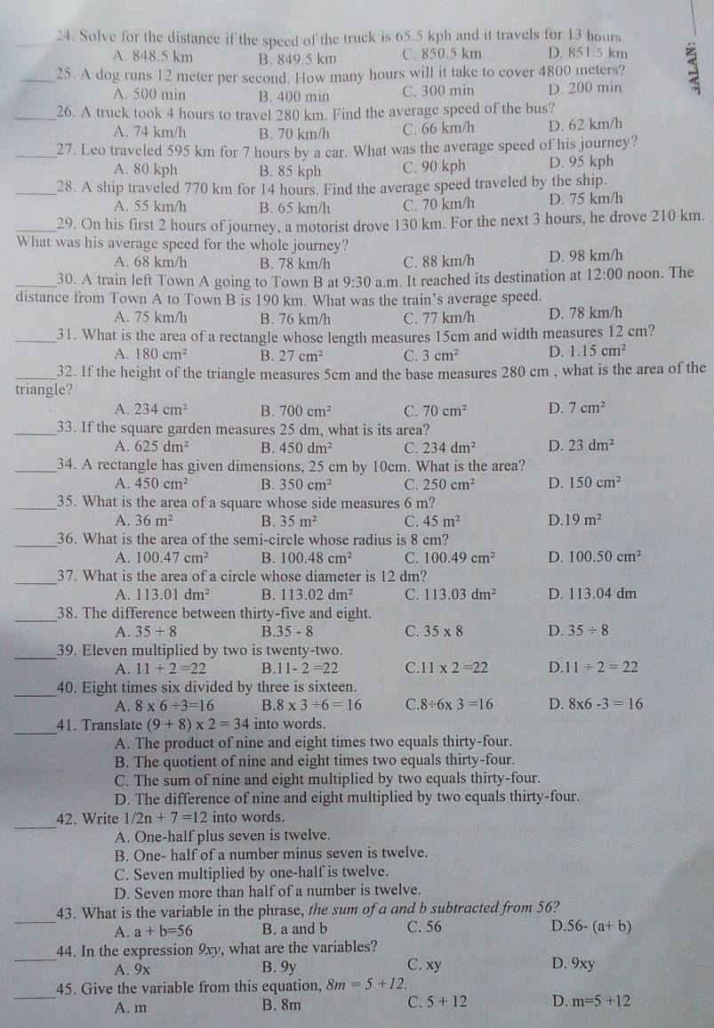 Solve for the distance if the speed of the truck is 65.5 kph and it travels for 13 hours.
A. 848.5 km B. 849.5 km C. 850.5 km D. 851.5 km
_25. A dog runs 12 meter per second. How many hours will it take to cover 4800 meters? 3
A. 500 min B. 400 min C. 300 min D. 200 min
_26. A truck took 4 hours to travel 280 km. Find the average speed of the bus?
A. 74 km/h B. 70 km/h C. 66 km/h D. 62 km/h
_27. Leo traveled 595 km for 7 hours by a car. What was the average speed of his journey?
A. 80 kph B. 85 kph C. 90 kph D. 95 kph
_28. A ship traveled 770 km for 14 hours. Find the average speed traveled by the ship.
A. 55 km/h B. 65 km/h C. 70 km/h D. 75 km/h
_29. On his first 2 hours of journey, a motorist drove 130 km. For the next 3 hours, he drove 210 km.
What was his average speed for the whole journey?
A. 68 km/h B. 78 km/h C. 88 km/h D. 98 km/h
_30. A train left Town A going to Town B at 9:30 a.m. It reached its destination at 12:00 noon. The
distance from Town A to Town B is 190 km. What was the train’s average speed.
A. 75 km/h B. 76 km/h C. 77 km/h D. 78 km/h
_31. What is the area of a rectangle whose length measures 15cm and width measures 12 cm?
A. 180cm^2 B. 27cm^2 C. 3cm^2 D. 1.15cm^2
_32. If the height of the triangle measures 5cm and the base measures 280 cm , what is the area of the
triangle?
A. 234cm^2 B. 700cm^2 C. 70cm^2 D. 7cm^2
_33. If the square garden measures 25 dm, what is its area?
A. 625dm^2 B. 450dm^2 C. 234dm^2 D. 23dm^2
_34. A rectangle has given dimensions, 25 cm by 10cm. What is the area?
A. 450cm^2 B. 350cm^2 C. 250cm^2 D. 150cm^2
_35. What is the area of a square whose side measures 6 m?
A. 36m^2 B. 35m^2 C. 45m^2 D. 19m^2
_36. What is the area of the semi-circle whose radius is 8 cm?
A. 100.47cm^2 B. 100.48cm^2 C. 100.49cm^2 D. 100.50cm^2
_
37. What is the area of a circle whose diameter is 12 dm?
A. 113.01dm^2 B. 113.02dm^2 C. 113.03dm^2 D. 113.04 dm
_38. The difference between thirty-five and eight.
A. 35+8 B. 35-8 C. 35* 8 D. 35/ 8
_39. Eleven multiplied by two is twenty-two.
A. 11+2=22 B. 11-2=22 C.1 1* 2=22 D. 11/ 2=22
_40. Eight times six divided by three is sixteen.
A. 8* 6/ 3=16 B 8* 3/ 6=16 C. 8/ 6* 3=16 D. 8* 6-3=16
_
41. Translate (9+8)* 2=34 into words.
A. The product of nine and eight times two equals thirty-four.
B. The quotient of nine and eight times two equals thirty-four.
C. The sum of nine and eight multiplied by two equals thirty-four.
D. The difference of nine and eight multiplied by two equals thirty-four.
_
42. Write 1/2n+7=12 into words.
A. One-half plus seven is twelve.
B. One- half of a number minus seven is twelve.
C. Seven multiplied by one-half is twelve.
D. Seven more than half of a number is twelve.
_
43. What is the variable in the phrase, the sum of a and b subtracted from 56?
A. a+b=56 B. a and b C. 56 D. 56-(a+b)
_
44. In the expression 9xy, what are the variables?
A. 9x B. 9y C. xy D. 9xy
_
45. Give the variable from this equation, 8m=5+12.
A. m B. 8m C. 5+12 D. m=5+12