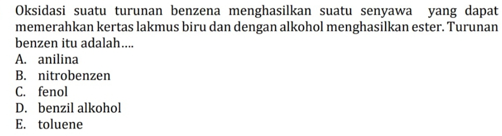 Oksidasi suatu turunan benzena menghasilkan suatu senyawa yang dapat
memerahkan kertas lakmus biru dan dengan alkohol menghasilkan ester. Turunan
benzen itu adalah....
A. anilina
B. nitrobenzen
C. fenol
D. benzil alkohol
E. toluene