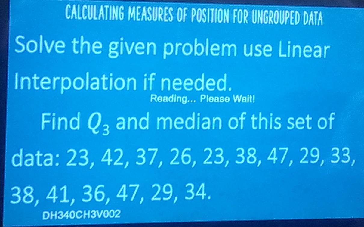 CALCULATING MEASURES OF POSITION FOR UNGROUPED DATA 
Solve the given problem use Linear 
Interpolation if needed. 
Reading... Please Wait! 
Find Q_3 and median of this set of 
data: 23, 42, 37, 26, 23, 38, 47, 29, 33,
38, 41, 36, 47, 29, 34. 
DH340CH3V002