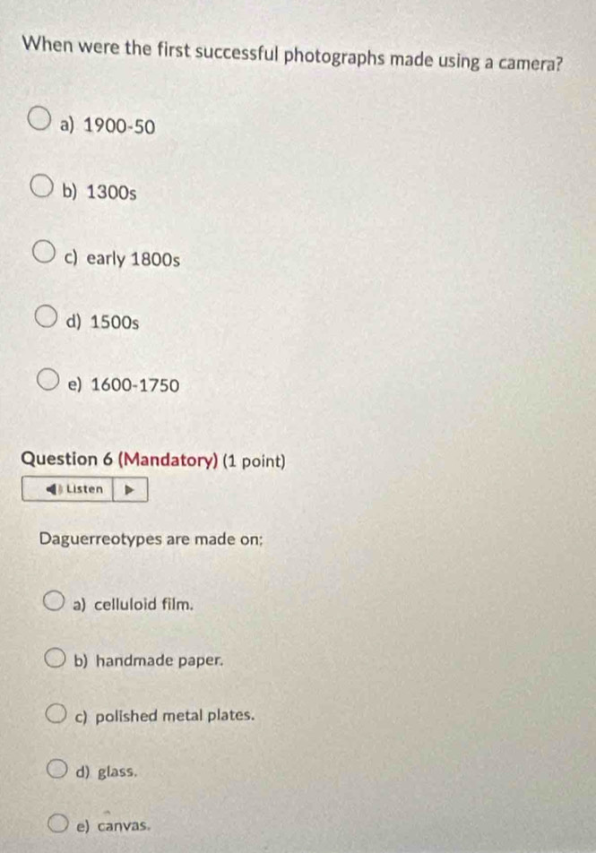 When were the first successful photographs made using a camera?
a) 1900-50
b) 1300s
c) early 1800s
d) 1500s
e) 1600-1750
Question 6 (Mandatory) (1 point)
Listen
Daguerreotypes are made on;
a) celluloid film.
b) handmade paper.
c) polished metal plates.
d) glass.
e) canvas。