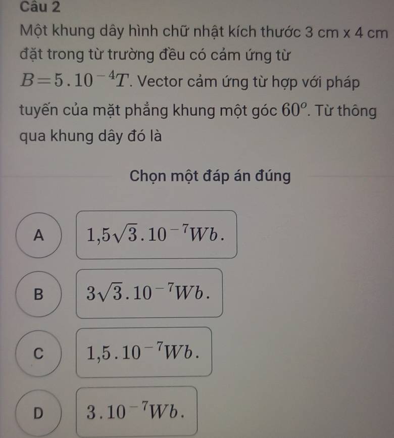 Một khung dây hình chữ nhật kích thước 3cm* 4cm
đặt trong từ trường đều có cảm ứng từ
B=5.10^(-4)T. Vector cảm ứng từ hợp với pháp
tuyến của mặt phẳng khung một góc 60^o. Từ thông
qua khung dây đó là
Chọn một đáp án đúng
A 1,5sqrt(3).10^(-7)Wb.
B 3sqrt(3).10^(-7)Wb.
C 1,5.10^(-7)Wb.
D 3.10^(-7)Wb.