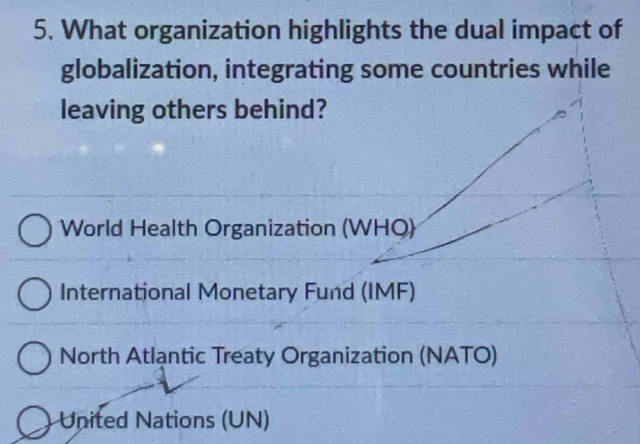 What organization highlights the dual impact of
globalization, integrating some countries while
leaving others behind?
World Health Organization (WHQ)
International Monetary Fund (IMF)
North Atlantic Treaty Organization (NATO)
United Nations (UN)