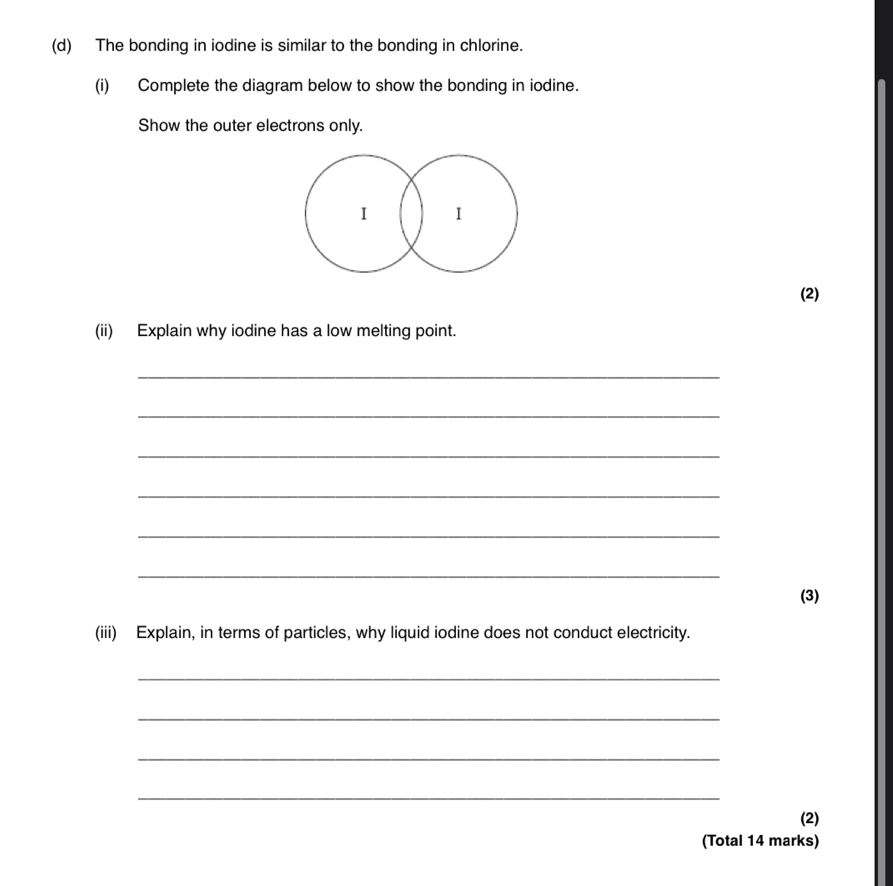 The bonding in iodine is similar to the bonding in chlorine. 
(i) Complete the diagram below to show the bonding in iodine. 
Show the outer electrons only. 
I I 
(2) 
(ii) Explain why iodine has a low melting point. 
_ 
_ 
_ 
_ 
_ 
_ 
(3) 
(iii) Explain, in terms of particles, why liquid iodine does not conduct electricity. 
_ 
_ 
_ 
_ 
(2) 
(Total 14 marks)