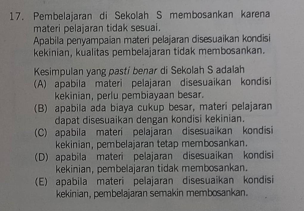 Pembelajaran di Sekolah S membosankan karena
materi pelajaran tidak sesuai.
Apabila penyampaian materi pelajaran disesuaikan kondisi
kekinian, kualitas pembelajaran tidak membosankan.
Kesimpulan yang pasti benar di Sekolah S adalah
(A) apabila materi pelajaran disesuaikan kondisi
kekinian, perlu pembiayaan besar.
(B) apabila ada biaya cukup besar, materi pelajaran
dapat disesuaikan dengan kondisi kekinian.
(C) apabila materi pelajaran disesuaikan kondisi
kekinian, pembelajaran tetap membosankan.
(D) apabila materi pelajaran disesuaikan kondisi
kekinian, pembelajaran tidak membosankan.
(E) apabila materi pelajaran disesuaikan kondisi
kekinian, pembelajaran semakin membosankan.