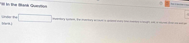 Dlue in less than 4 hou 
Fill in the Blank Question t 
Under the □ inventorysyst cystem, the inventory account is updated every time inventory is bought, sold, or refurned. (Enter one word per 
blank.)