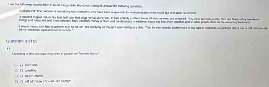 Use the following excerpt from F. Scott Fitzgerald's The Grear Gatsby to answer the following questions.
Background: The narrator is describing two characters who have been responsible for multiple deaths in the novel, but who show no remorse.
"I couldn't forgive him or like him but I saw that what he had done was, to him, entirely justified. It was all very careless and confused. They were careless people, Tom and Daisy—they smashed up
things and creatures and then retreated back into their money or their vast carelessness or whatever it was that kept them together, and let other people clean up the mess they had made
l shook hands with him; it seemed silly not to, for I felt suddenly as though I were talking to a child. Then he went into the jewelry store to buy a pearl necklace—or perhaps only a pair of cuff buttons—rid
of my provincial squeamishness forever."
Question 3 of 50
n
According to this passage, what type of people are Tom and Daisy?
∩ careless
∩ wealthy
∩ destructuve
∩ All of these choices are correct: