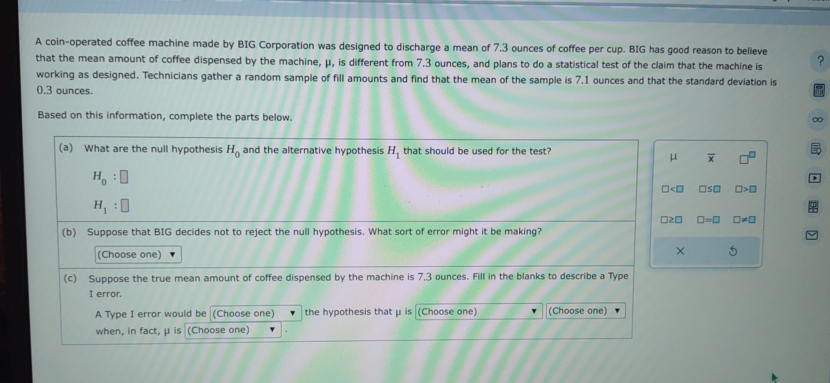 A coin-operated coffee machine made by BIG Corporation was designed to discharge a mean of 7,3 ounces of coffee per cup. BIG has good reason to believe ?
that the mean amount of coffee dispensed by the machine, μ, is different from 7.3 ounces, and plans to do a statistical test of the claim that the machine is
working as designed. Technicians gather a random sample of fill amounts and find that the mean of the sample is 7.1 ounces and that the standard deviation is
0.3 ounces.
Based on this information, complete the parts below.
0
(a) What are the null hypothesis H_0 and the alternative hypothesis H_1 that should be used for the test?
μ overline x
H_0:□
□< □ □ ≤ □ □ >□
H_1:□
□ ≥ □ □ =□ □ != □
(b) Suppose that BIG decides not to reject the null hypothesis. What sort of error might it be making?
(Choose one)
× 5
(c) Suppose the true mean amount of coffee dispensed by the machine is 7.3 ounces. Fill in the blanks to describe a Type
I error.
A Type I error would be (Choose one) the hypothesis that μ is (Choose one) (Choose one)
when, in fact, μ is (Choose one)