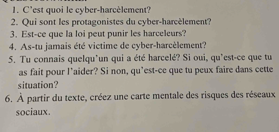 C’est quoi le cyber-harcèlement? 
2. Qui sont les protagonistes du cyber-harcèlement? 
3. Est-ce que la loi peut punir les harceleurs? 
4. As-tu jamais été victime de cyber-harcèlement? 
5. Tu connais quelqu’un qui a été harcelé? Si oui, qu’est-ce que tu 
as fait pour l’aider? Si non, qu’est-ce que tu peux faire dans cette 
situation? 
6. À partir du texte, créez une carte mentale des risques des réseaux 
sociaux.