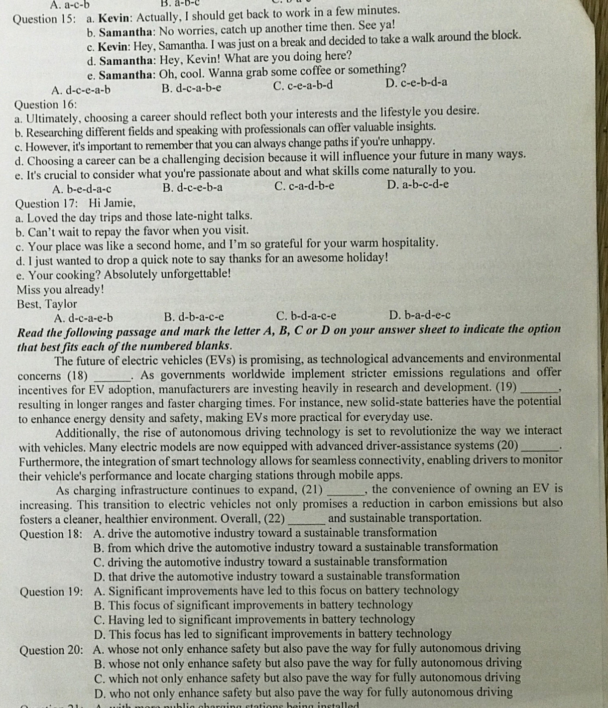 A. a-c-b B. a-b-c
Question 15: a. Kevin: Actually, I should get back to work in a few minutes.
b. Samantha: No worries, catch up another time then. See ya!
c. Kevin: Hey, Samantha. I was just on a break and decided to take a walk around the block.
d. Samantha: Hey, Kevin! What are you doing here?
e. Samantha: Oh, cool. Wanna grab some coffee or something?
A. d-c-e-a-b B. d-c-a-b-e C. c-e-a-b-c ` D. c-e-b-d-a
Question 16:
a. Ultimately, choosing a career should reflect both your interests and the lifestyle you desire.
b. Researching different fields and speaking with professionals can offer valuable insights.
c. However, it's important to remember that you can always change paths if you're unhappy.
d. Choosing a career can be a challenging decision because it will influence your future in many ways.
e. It's crucial to consider what you're passionate about and what skills come naturally to you.
A. b-e-d-a-c B. d-c-e-b-a C. c-a-d-b-e D. a-b-c-d-e
Question 17: Hi Jamie,
a. Loved the day trips and those late-night talks.
b. Can’t wait to repay the favor when you visit.
c. Your place was like a second home, and I’m so grateful for your warm hospitality.
d. I just wanted to drop a quick note to say thanks for an awesome holiday!
e. Your cooking? Absolutely unforgettable!
Miss you already!
Best, Taylor
A. d-c-a-e-b B. d-b-a-c-e C. b-d-a-c-e D. b-a-d-e-c
Read the following passage and mark the letter A, B, C or D on your answer sheet to indicate the option
that best fits each of the numbered blanks.
The future of electric vehicles (EVs) is promising, as technological advancements and environmental
concerns (18) _. As governments worldwide implement stricter emissions regulations and offer
incentives for EV adoption, manufacturers are investing heavily in research and development. (19) _,
resulting in longer ranges and faster charging times. For instance, new solid-state batteries have the potential
to enhance energy density and safety, making EVs more practical for everyday use.
Additionally, the rise of autonomous driving technology is set to revolutionize the way we interact
with vehicles. Many electric models are now equipped with advanced driver-assistance systems (20)_ .
Furthermore, the integration of smart technology allows for seamless connectivity, enabling drivers to monitor
their vehicle's performance and locate charging stations through mobile apps.
As charging infrastructure continues to expand, (21) _, the convenience of owning an EV is
increasing. This transition to electric vehicles not only promises a reduction in carbon emissions but also
fosters a cleaner, healthier environment. Overall, (22) _and sustainable transportation.
Question 18: A. drive the automotive industry toward a sustainable transformation
B. from which drive the automotive industry toward a sustainable transformation
C. driving the automotive industry toward a sustainable transformation
D. that drive the automotive industry toward a sustainable transformation
Question 19: A. Significant improvements have led to this focus on battery technology
B. This focus of significant improvements in battery technology
C. Having led to significant improvements in battery technology
D. This focus has led to significant improvements in battery technology
Question 20: A. whose not only enhance safety but also pave the way for fully autonomous driving
B. whose not only enhance safety but also pave the way for fully autonomous driving
C. which not only enhance safety but also pave the way for fully autonomous driving
D. who not only enhance safety but also pave the way for fully autonomous driving
nublie cberging stations being instelled .