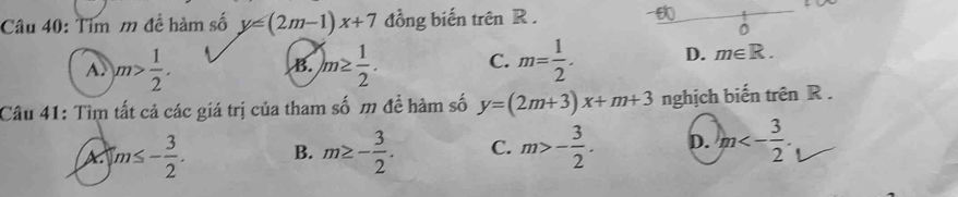 Tim m đề hàm số y=(2m-1)x+7 đồng biến trên R.
A. m> 1/2 . m≥  1/2 . C. m= 1/2 . D. m∈ R. 
B.
Câu 41: Tìm tất cả các giá trị của tham số m để hàm số y=(2m+3)x+m+3 nghịch biến trên R.
A |m≤ - 3/2 . B. m≥ - 3/2 . C. m>- 3/2 . D. m<- 3/2 .