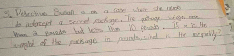 Duective Susan is on a case where she needs 
to indoccept a secred pockage. The porage weght more 
Mhan a pounds but less Man 10 pounds. If x ic the 
woght of the package in pounds, what is the irquality?