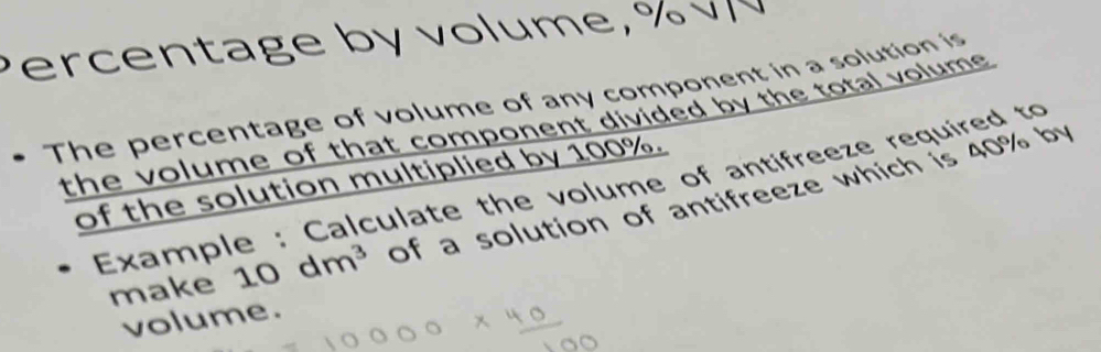 er c e n tage b y vo lume, % 
• The percentage of volume of any component in a solution is 
the volume of that component divided by the total volume . 
of the solution multiplied by 100%. 
Example : Calculate the volume of antifreeze required to 
make 10dm^3 of a solution of antifreeze which is 40% by 
volume.