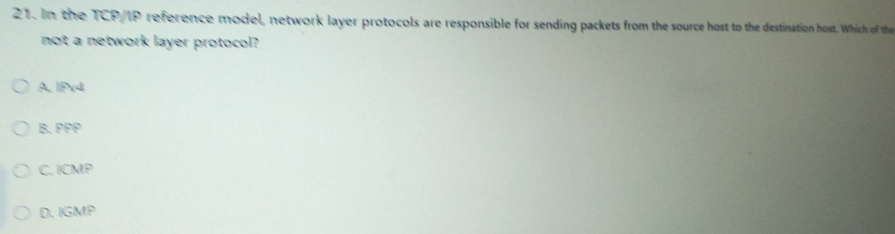In the TCP/IP reference model, network layer protocols are responsible for sending packets from the source host to the destination host. Which of the
not a network layer protocol?
A. IPv4
B. PPP
C. ICMP
D.IGMP