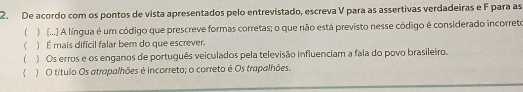 De acordo com os pontos de vista apresentados pelo entrevistado, escreva V para as assertivas verdadeiras e F para as
( ) [...] A língua é um código que prescreve formas corretas; o que não está previsto nesse código é considerado incorreto
( ) É mais difícil falar bem do que escrever.
() Os erros e os enganos de português veiculados pela televisão influenciam a fala do povo brasileiro.
() O título Os atrapalhões é incorreto; o correto é Os trapalhões.