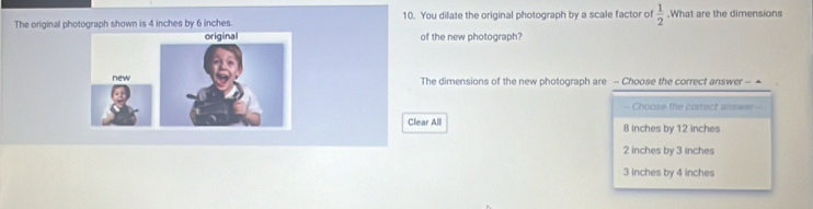 The original photograph shown is 4 inches by 6 inches. 10. You dilate the original photograph by a scale factor of  1/2 .What are the dimensions
of the new photograph?
The dimensions of the new photograph are - Choose the correct answer - ▲
- Choose the correct answer -
Clear All 8 inches by 12 inches
2 inches by 3 inches
3 inches by 4 inches