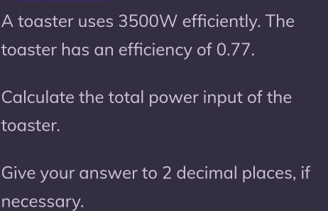 A toaster uses 3500W efficiently. The 
toaster has an efficiency of 0.77. 
Calculate the total power input of the 
toaster. 
Give your answer to 2 decimal places, if 
necessary.