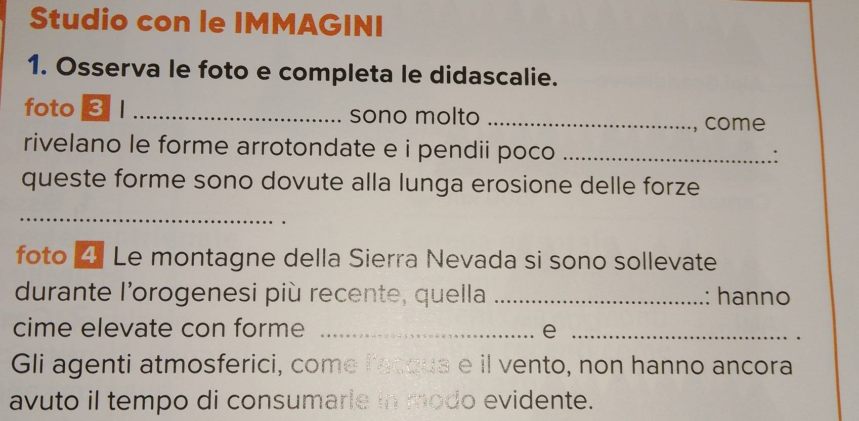 Studio con le IMMAGINI 
1. Osserva le foto e completa le didascalie. 
foto 3 _sono molto_ 
, come 
rivelano le forme arrotondate e i pendii poco _ 
∴ 
queste forme sono dovute alla lunga erosione delle forze 
_ 
foto 4 Le montagne della Sierra Nevada si sono sollevate 
durante l'orogenesi più recente, quella _: hanno 
cime elevate con forme _e_ 
Gli agenti atmosferici, come l'acqua e il vento, non hanno ancora 
avuto il tempo di consumarie in modo evidente.