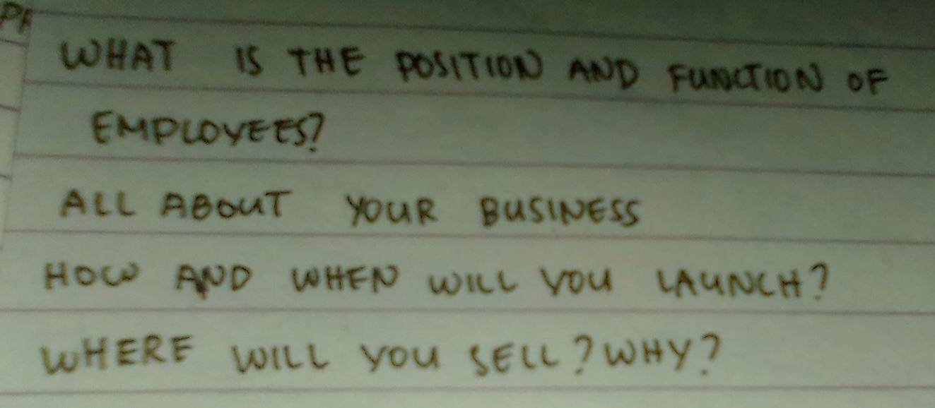 PF 
WHAT IS THE POSITION AND FUNCTION OF 
EMPLOYEES? 
ALL ABOUT YOUR BUSINESS 
HOw AND WHEN WILL YOU LAUNCH? 
WHERE WILL YOU SELL? WHY?