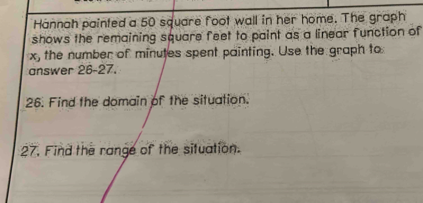 Hannah painted a 50 square foot wall in her home. The graph 
shows the remaining square feet to paint as a linear function of
x, the number of minutes spent painting. Use the graph to 
answer 26-27. 
26. Find the domain of the situation. 
27. Find the range of the situation.