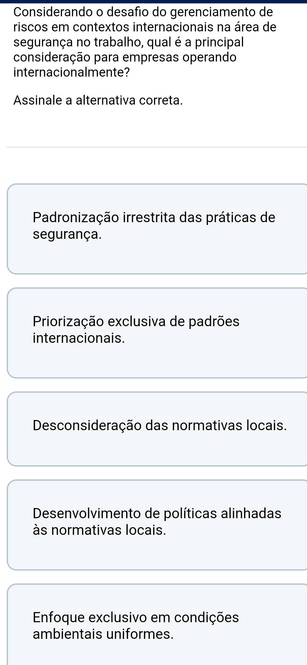 Considerando o desafio do gerenciamento de
riscos em contextos internacionais na área de
segurança no trabalho, qual é a principal
consideração para empresas operando
internacionalmente?
Assinale a alternativa correta.
Padronização irrestrita das práticas de
segurança.
Priorização exclusiva de padrões
internacionais.
Desconsideração das normativas locais.
Desenvolvimento de políticas alinhadas
às normativas locais.
Enfoque exclusivo em condições
ambientais uniformes.