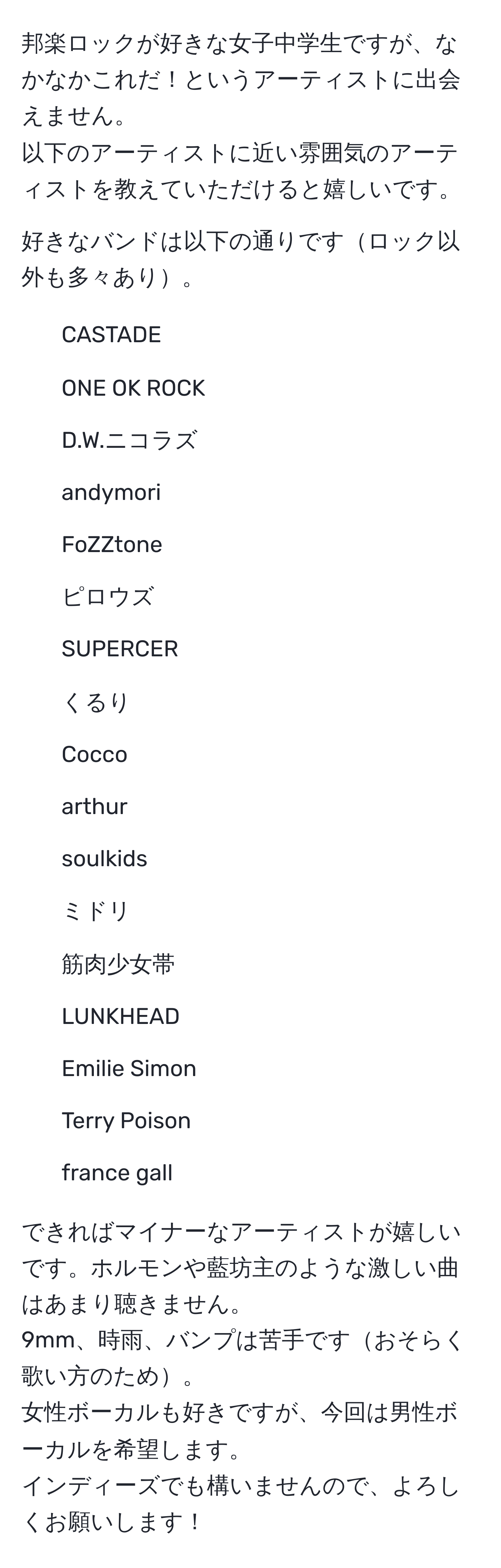 邦楽ロックが好きな女子中学生ですが、なかなかこれだ！というアーティストに出会えません。  
以下のアーティストに近い雰囲気のアーティストを教えていただけると嬉しいです。  

好きなバンドは以下の通りですロック以外も多々あり。  
- CASTADE  
- ONE OK ROCK  
- D.W.ニコラズ  
- andymori  
- FoZZtone  
- ピロウズ  
- SUPERCER  
- くるり  
- Cocco  
- arthur  
- soulkids  
- ミドリ  
- 筋肉少女帯  
- LUNKHEAD  
- Emilie Simon  
- Terry Poison  
- france gall  

できればマイナーなアーティストが嬉しいです。ホルモンや藍坊主のような激しい曲はあまり聴きません。  
9mm、時雨、バンプは苦手ですおそらく歌い方のため。  
女性ボーカルも好きですが、今回は男性ボーカルを希望します。  
インディーズでも構いませんので、よろしくお願いします！