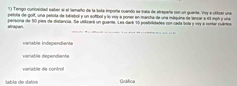 Tengo curiosidad saber si el tamaño de la bola importa cuando se trata de atraparla con un guante. Voy a utilizar una
pelota de golf, una pelota de béisbol y un softbol y lo voy a poner en marcha de una máquina de lanzar a 45 mph y una
persona de 50 pies de distancia. Se utilizará un guante. Les daré 10 posibilidades con cada bola y voy a contar cuántos
atrapan.
variable independiente
variable dependiente
variable de control
tabla de datos Gráfica