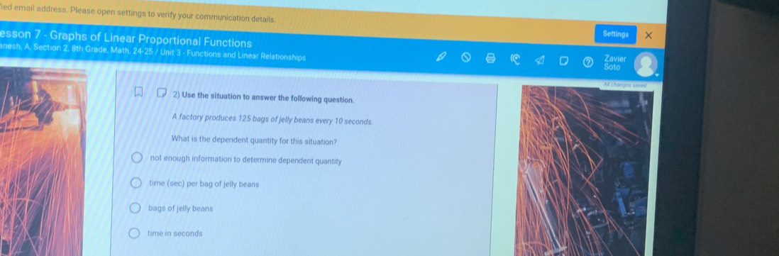 ied email address. Please open settings to verify your communication details.
Settings ×
esson 7 - Graphs of Linear Proportional Functions
anesh, A, Section 2, 8th Grade, Math, 24-25 / Unit 3 - Functions and Linear Relationships
2) Use the situation to answer the following question
A factory produces 125 bags of jelly beans every 10 seconds.
What is the dependent quantity for this situation?
not enough information to determine dependent quantity
time (sec) per bag of jelly beans
bags of jelly beans
time in seconds