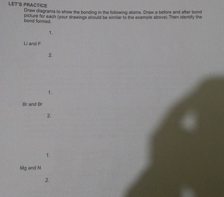 LET'S PRACTICE 
Draw diagrams to show the bonding in the following atoms. Draw a before and after bond 
picture for each (your drawings should be similar to the example above).Then identify the 
bond formed. 
1.
Li and F
2. 
1.
Br and Br
2. 
1.
Mg and N
2.