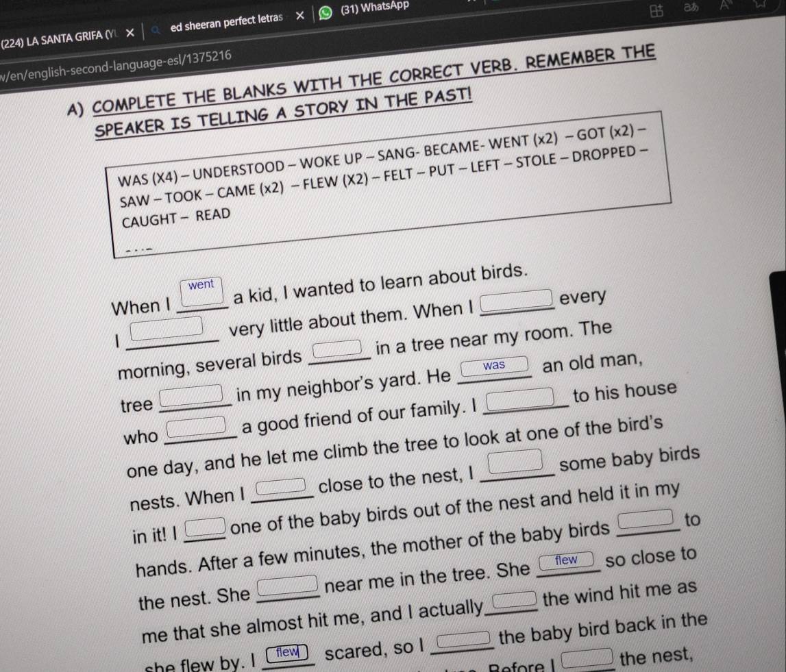 (224) LA SANTA GRIFA (Y × ed sheeran perfect letras (31) WhatsApp 
v/en/english-second-language-esl/1375216 a 
A) COMPLETE THE BLANKS WITH THE CORRECT VERB. REMEMBER THE 
SPEAKER IS TELLING A STORY IN THE PAST! 
WAS (X4) — UNDERSTOOD — WOKE UP — SANG- BECAME- WENT (x2) — GOT (x2) − 
SAW - TOOK - CAME (x2) - FLEW (X2) - FELT - PUT - LEFT - STOLE - DROPPED - 
CAUGHT - READ 
_ VhenI □ went/□  _v a kid, I wanted to learn about birds. 
very little about them. When I _ □  every 
morning, several birds _ □  in a tree near my room. The
 1/4  was 
tree _ □  in my neighbor's yard. He an old man, 
who _ □  a good friend of our family. I □ to his house 
one day, and he let me climb the tree to look at one of the bird's 
nests. When I _ □  close to the nest, I □ some baby birds 
in it! I _ □  one of the baby birds out of the nest and held it in my 
hands. After a few minutes, the mother of the baby birds □ to 
flew 
the nest. She _ □  near me in the tree. She so close to 
me that she almost hit me, and I actually □ the wind hit me as 
she flew by. I flew scared, so I _ □  the baby bird back in the 
Refore I □ the nest,