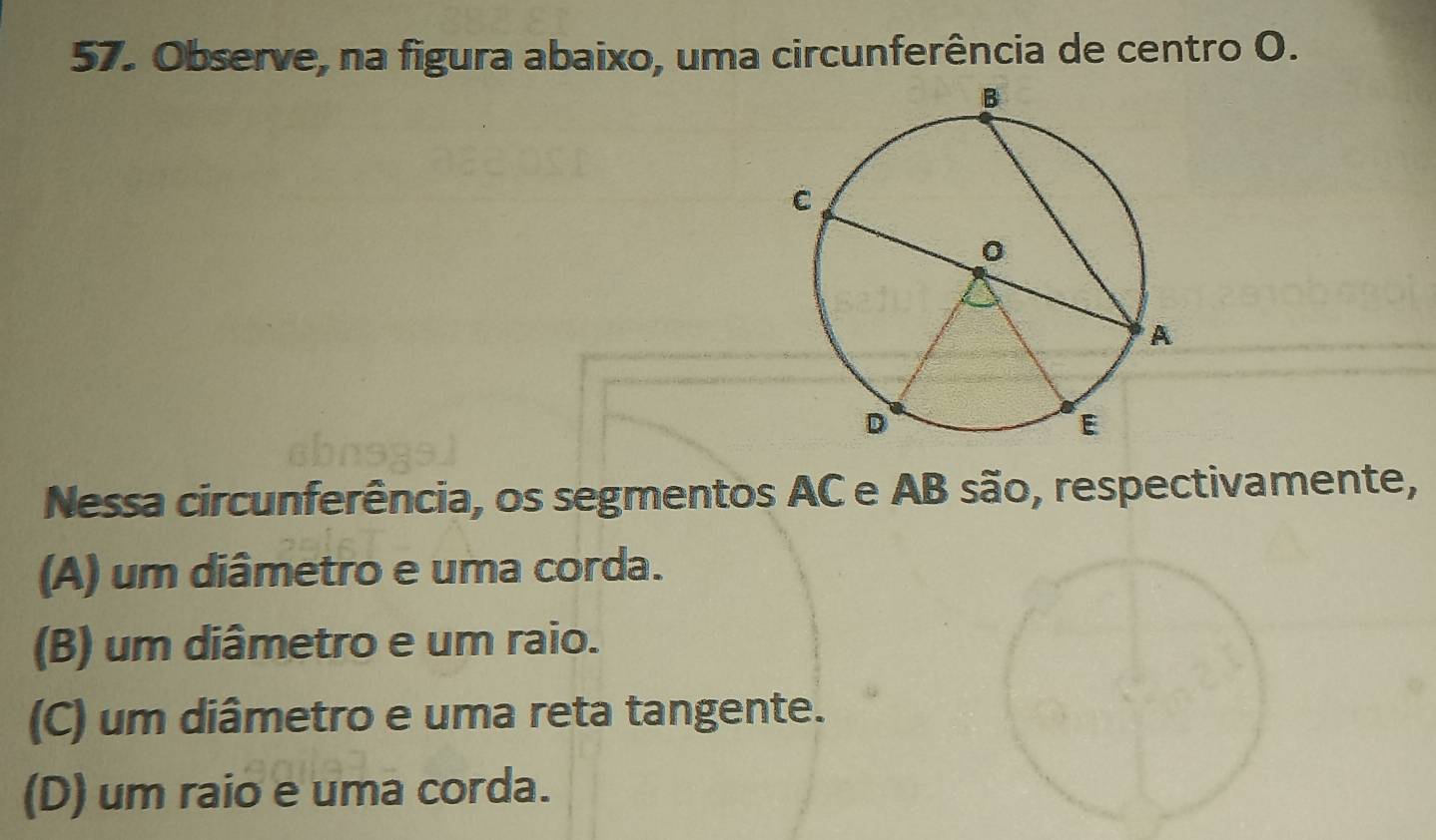 Observe, na figura abaixo, uma circunferência de centro O.
Nessa circunferência, os segmentos AC e AB são, respectivamente,
(A) um diâmetro e uma corda.
(B) um diâmetro e um raio.
(C) um diâmetro e uma reta tangente.
(D) um raio e uma corda.