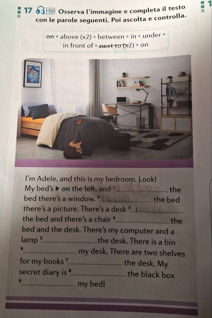 17 150 Osserva l’immagine e completa il testo 1 
con le parole seguenti. Poi ascolta e controlla. 
on . above (* 2)· between • in • under 。 
in front of • next to (x2) • on 
I'm Adele, and this is my bedroom. Look! 
My bed’s ▶ on the left, and ¹_ the 
bed there's a window. ²_ the bed 
there's a picture. There's a desk ³_ 
the bed and there's a chair _the 
bed and the desk. There's my computer and a 
lamp ⁵_ the desk. There is a bin 
6 
_my desk. There are two shelves 
for my books ?_ 
the desk. My 
secret diary is 。_ 
the black box 
9 
_my bed!