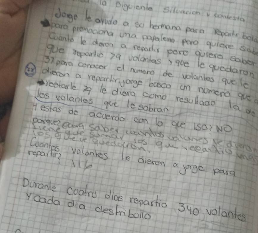 a eiquiente siluacionv sonlesta 
dage le arode a so hermana para repartr bol 
para pronociona una papalema pero quiere sab 
Coanto le dieron a reparlis pero guiere saber 
goe repartio 7a volontes rqoe le quedaron
37 para conocer d numere de volantes quele 
③dieron a repartir, yarge basco on numero que 
beetarle 3g le diara como resulado la do 
los volantes que le sobran 
Hestas de acverdo con lo que (s0? NO 
porguereana saber countos wunes vedied 
los quece quedoron. 
Sire gue semarios guu veeartio ma 
repartir? y 
Coantos volantes le dieson a soige parg 
Doranle coatro dias repartio 340 volantes 
Y cada dia destribolo