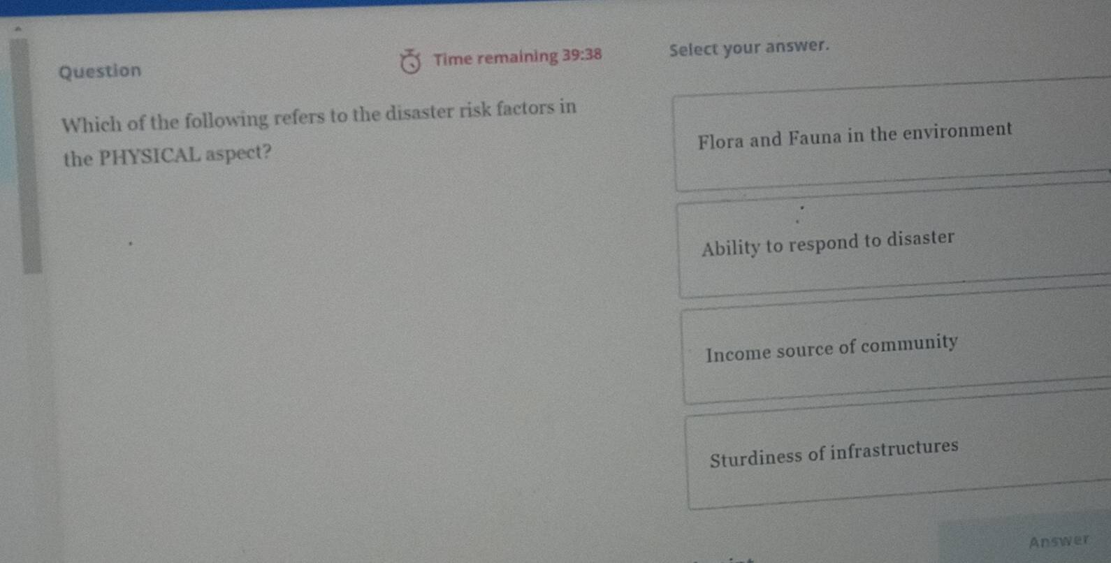 Question Time remaining 39:38 Select your answer.
Which of the following refers to the disaster risk factors in
Flora and Fauna in the environment
the PHYSICAL aspect?
Ability to respond to disaster
Income source of community
Sturdiness of infrastructures
Answer